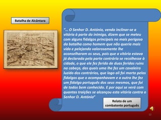 Batalha de Alcântara

                       “… O Senhor D. António, vendo inclinar-se a
                       vitória à parte do inimigo, dizem que se meteu
                       com alguns fidalgos principais no mais perigoso
                       da batalha como homem que não queria mais
                       vida e pelejando valorosamente lhe
                       aconselharam os seus, pois que a vitória estava
                       já declarada pela parte contrária se recolhesse à
                       cidade, o que ele fez ferido de duas feridas ruins
                       na cabeça, das quais uma lhe fez um cavaleiro
                       luzido dos contrários, que logo ali foi morto pelos
                       fidalgos que o acompanhavam e a outra lhe fez
                       um fidalgo português dos seus mesmos, que foi
                       de todos bem conhecido. E por aqui se verá com
                       quantas traições se alcançou esta vitória contra o
                       Senhor D. António”
                                                   Relato de um
                                                combatente português

                                                                             12
 
