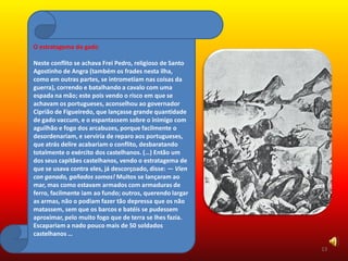 O estratagema do gado

Neste conflito se achava Frei Pedro, religioso de Santo
Agostinho de Angra (também os frades nesta ilha,
como em outras partes, se intrometiam nas coisas da
guerra), correndo e batalhando a cavalo com uma
espada na mão; este pois vendo o risco em que se
achavam os portugueses, aconselhou ao governador
Ciprião de Figueiredo, que lançasse grande quantidade
de gado vaccum, e o espantassem sobre o inimigo com
aguilhão e fogo dos arcabuzes, porque facilmente o
desordenariam, e serviria de reparo aos portugueses,
que atrás delire acabariam o conflito, desbaratando
totalmente o exército dos castelhanos. (…) Então um
dos seus capitães castelhanos, vendo o estratagema de
que se usava contra eles, já descorçoado, disse: — Vien
con ganado, gañados somos! Muitos se lançaram ao
mar, mas como estavam armados com armaduras de
ferro, facilmente iam ao fundo; outros, querendo largar
as armas, não o podiam fazer tão depressa que os não
matassem, sem que os barcos e batéis se pudessem
aproximar, pelo muito fogo que de terra se lhes fazia.
Escapariam a nado pouco mais de 50 soldados
castelhanos …

                                                          13
 