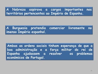 A Nobreza aspirava a cargos importantes nos
territórios pertencentes ao Império de Espanha.



A Burguesia pretendia      comerciar   livremente   no
imenso Império espanhol.



Ambas as ordens sociais tinham esperança de que a
boa administração e a força militar do rei de
Espanha ajudassem a resolver        os problemas
económicos de Portugal.


                                                     18
 