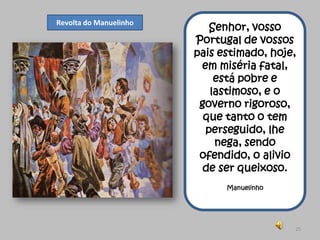 Revolta do Manuelinho
                           Senhor, vosso
                        Portugal de vossos
                        pais estimado, hoje,
                         em miséria fatal,
                            está pobre e
                           lastimoso, e o
                         governo rigoroso,
                          que tanto o tem
                          perseguido, lhe
                            nega, sendo
                         ofendido, o alivio
                          de ser queixoso.
                              Manuelinho




                                           25
 