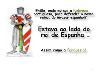 Então, onde estava a Nobreza
portuguesa, para defender o nosso
    reino, do invasor espanhol?


  Estava ao lado do
   rei de Espanha …

   Assim como a Burguesia!



                               10
 