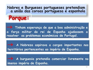 Nobres e Burgueses portugueses pretendiam
 a união das coroas portuguesa e espanhola

 Porque:
     Tinham esperança de que a boa administração e
a força militar do rei de Espanha ajudassem a
resolver os problemas económicos de Portugal.


     A Nobreza aspirava a cargos importantes nos
territórios pertencentes ao império de Espanha.


    A burguesia pretendia comerciar livremente no
imenso império de Espanha.
                                                 11
 