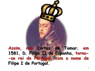 Assim, nas Cortes de Tomar, em
1581, D. Filipe II de Espanha, torna-
-se rei de Portugal, com o nome de
Filipe I de Portugal.
                                    12
 