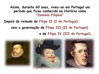 Assim, durante 60 anos, viveu-se em Portugal um
     período que ficou conhecido na História como
                   "Domínio Filipino”
Depois do reinado de Filipe II (I de Portugal)
    veio a governação de Filipe III (II de Portugal)
                      e de Filipe IV (III de Portugal)…




                                                       15
 