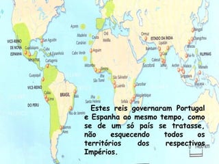 Estes reis governaram Portugal
e Espanha ao mesmo tempo, como
se de um só país se tratasse,
não     esquecendo   todos     os
territórios    dos    respectivos
Impérios.                       16
 