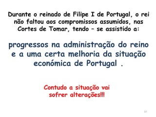 Durante o reinado de Filipe I de Portugal, o rei
  não faltou aos compromissos assumidos, nas
   Cortes de Tomar, tendo – se assistido a:

progressos na administração do reino
 e a uma certa melhoria da situação
      económica de Portugal .


            Contudo a situação vai
             sofrer alterações!!!

                                              17
 