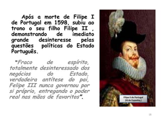 Após a morte de Filipe I
de Portugal em 1598, subiu ao
trono o seu filho Filipe II ,
demonstrando      de    imediato
grande     desinteresse    pelas
questões políticas do Estado
Português.

  "Fraco       de     espírito,
totalmente desinteressado dos
negócios       do      Estado,
verdadeira antítese do pai,
Felipe III nunca governou por
si próprio, entregando o poder
real nas mãos de favoritos".       Filipe II de Portugal
                                     (III de Espanha,)




                                                           18
 