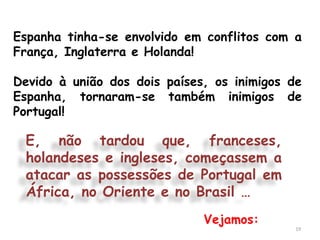 Espanha tinha-se envolvido em conflitos com a
França, Inglaterra e Holanda!

Devido à união dos dois países, os inimigos de
Espanha, tornaram-se também inimigos de
Portugal!

 E, não tardou que, franceses,
 holandeses e ingleses, começassem a
 atacar as possessões de Portugal em
 África, no Oriente e no Brasil …
                              Vejamos:
                                             19
 