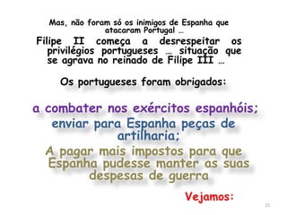 Mas, não foram só os inimigos de Espanha que
               atacaram Portugal …
Filipe II começa a desrespeitar os
   privilégios portugueses … situação que
   se agrava no reinado de Filipe III …

    Os portugueses foram obrigados:

a combater nos exércitos espanhóis;
   enviar para Espanha peças de
             artilharia;
  A pagar mais impostos para que
  Espanha pudesse manter as suas
         despesas de guerra
                                   Vejamos:
                                                 21
 