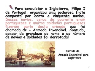 Para conquistar a Inglaterra, Filipe I
de Portugal, organizou uma poderosa frota
composta por cento e cinquenta navios.
Desses navios, cerca de quarenta eram
portugueses e muitos soldados portugueses
fizeram parte desta armada que foi
chamada de - Armada Invencível. Contudo,
apesar da grandeza do nome e do número
de navios e soldados foi derrotada!


                                 Partida da
                            Armada Invencível para
                                  Inglaterra


                                                 22
 