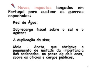 Novos impostos lançados em
Portugal para custear as guerras
espanholas:
 Real de Água;
 Sobrecarga fiscal sobre o sal e o
 açúcar;
 A duplicação da sisa;
 Meia - Anata, que obrigava o
 pagamento de metade da importância
 dos ordenados, no prazo de dois anos,
 sobre os ofícios e cargos públicos.

                                         23
 