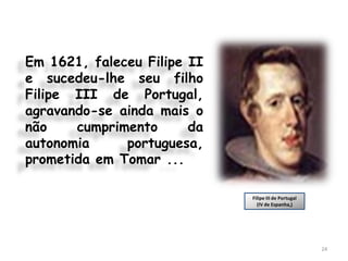 Em 1621, faleceu Filipe II
e sucedeu-lhe seu filho
Filipe III de Portugal,
agravando-se ainda mais o
não    cumprimento      da
autonomia     portuguesa,
prometida em Tomar ...

                             Filipe III de Portugal
                               (IV de Espanha,)




                                                      24
 