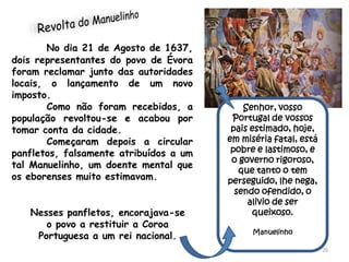 No dia 21 de Agosto de 1637,
dois representantes do povo de Évora
foram reclamar junto das autoridades
locais, o lançamento de um novo
imposto.
        Como não foram recebidos, a         Senhor, vosso
população revoltou-se e acabou por       Portugal de vossos
tomar conta da cidade.                   pais estimado, hoje,
        Começaram depois a circular     em miséria fatal, está
panfletos, falsamente atribuídos a um    pobre e lastimoso, e
                                         o governo rigoroso,
tal Manuelinho, um doente mental que
                                           que tanto o tem
os eborenses muito estimavam.           perseguido, lhe nega,
                                          sendo ofendido, o
                                             alivio de ser
   Nesses panfletos, encorajava-se            queixoso.
      o povo a restituir a Coroa
                                              Manuelinho
    Portuguesa a um rei nacional.
                                                                 26
 