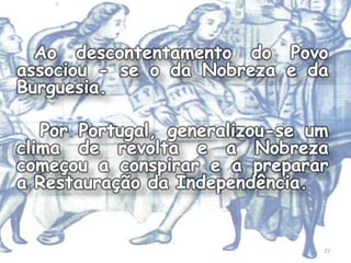 Ao descontentamento do Povo
associou - se o da Nobreza e da
Burguesia.

   Por Portugal, generalizou-se um
clima de revolta e a Nobreza
começou a conspirar e a preparar
a Restauração da Independência.


                                 27
 