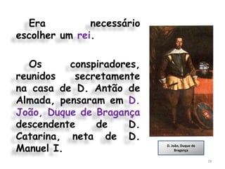 Era          necessário
escolher um rei.

  Os      conspiradores,
reunidos   secretamente
na casa de D. Antão de
Almada, pensaram em D.
João, Duque de Bragança
descendente    de     D.
Catarina, neta de D.
Manuel I.                   D. João, Duque de
                                 Bragança

                                                28
 