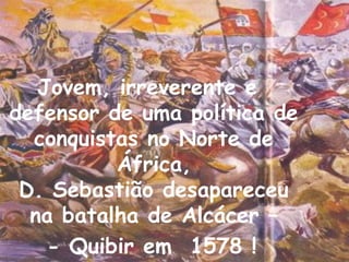 Jovem, irreverente e
defensor de uma política de
  conquistas no Norte de
          África,
 D. Sebastião desapareceu
  na batalha de Alcácer –
    - Quibir em 1578 !        3
 