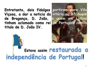 Entretanto, dois fidalgos partiram para Vila
Viçosa, a dar a noticia da vitória ao 8º duque
de Bragança, D. João, a quem em Lisboa
tinham aclamado como rei de Portugal, com o
titulo de D. João IV.




              restaurada a
           Estava assim

independência de Portugal!
                                            31
 