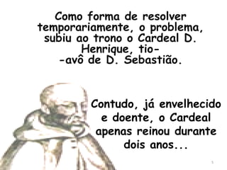 Como forma de resolver
temporariamente, o problema,
 subiu ao trono o Cardeal D.
        Henrique, tio-
    -avô de D. Sebastião.


         Contudo, já envelhecido
           e doente, o Cardeal
          apenas reinou durante
               dois anos...
                               5
 