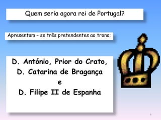 Quem seria agora rei de Portugal?


Apresentam – se três pretendentes ao trono:




 D. António, Prior do Crato,
  D. Catarina de Bragança
               e
   D. Filipe II de Espanha

                                              6
 