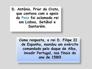 D. António, Prior do Crato,
  que contava com o apoio
  do Povo foi aclamado rei
    em Lisboa, Setúbal e
         Santarém.


    Como resposta, o rei D. Filipe II
     de Espanha, mandou um exército
      comandado pelo duque de Alba,
       invadir Portugal, nos finais do
                ano de 1580!

                                         7
 