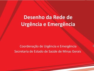 Desenho da Rede de
Urgência e Emergência
Coordenação de Urgência e Emergência
Secretaria de Estado de Saúde de Minas Gerais
 