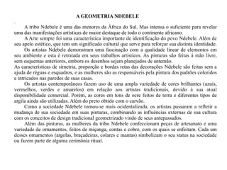A GEOMETRIA NDEBELE  . A tribo Ndebele é uma das menores da África do Sul. Mas intensa o suficiente para revelar uma das manifestações artísticas de maior destaque de todo o continente africano. A Arte sempre foi uma característica importante de identificação do povo Ndebele. Além de seu apelo estético, que tem um significado cultural que serve para reforçar sua distinta identidade.  Os artistas Ndebele demonstram uma fascinação com a qualidade linear de elementos em seu ambiente e esta é retratada em seus trabalhos artísticos. As pinturas são feitas à mão livre, sem esquemas anteriores, embora os desenhos sejam planejados de antemão. As características de simetria, proporção e bordas retas das decorações Ndebele são feitas sem a ajuda de réguas e esquadros, e as mulheres são as responsáveis pela pintura dos padrões coloridos e intricados nas paredes de suas casas. Os artistas contemporâneos fazem uso de uma ampla variedade de cores brilhantes (azuis, vermelhos, verdes e amarelos) em relação aos artistas tradicionais, devido à sua atual disponibilidade comercial. Porém, as cores em tons de ocre feitos de terra e diferentes tipos de argila ainda são utilizadas. Além do preto obtido com o carvão. Como a sociedade Ndebele tornou-se mais ocidentalizada, os artistas passaram a refletir a mudança de sua sociedade em suas pinturas, combinando as influências externas de sua cultura com os conceitos de design tradicional geometrizado vindo de seus antepassados. Além das pinturas, as mulheres da tribo Ndebele confeccionam peças de artesanato e uma variedade de ornamentos, feitos de miçanga, contas e cobre, com os quais se enfeitam. Cada um desses ornamentos (argolas, braçadeiras, colares e mantas) simbolizam o seu status na sociedade ou fazem parte de alguma cerimônia ritual. 