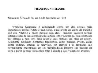 FRANCINA   NDIMANDE  Nasceu na África do Sul em 13 de dezembro de 1940 "Francina Ndimande é considerado como um dos nossos mais importantes artistas Ndebele tradicional.   Cada artista do grupo de trabalho que cria Ndebele é muito pessoal para eles.   Francina favorece formas diferentes das de seus companheiros artista Esther Mahlangu.   Sua escolha da cor carrega-la para tons mais ácido e seus motivos são mais de design.   Altamente estilizado elementos figurativos, como escadas, aviões, casas dupla andares, antenas de televisão, luz elétrica e as lâmpadas são normalmente encontradas em seu trabalho.Estas imagens são trazidas de volta a partir de suas visitas freqüentes à cidade e suas viagens no exterior.”   