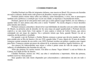 CÂNDIDO PORTINARI Cândido Portinari era filho de imigrantes italianos, mas nasceu no Brasil. Ele cresceu em fazendas em meio a cafezais, desde muito cedo gostava de desenhos, mesmo que fosse no chão. Portinari pintou muitas obras sobre sua infância, como brincadeiras, o circo, mas se preocupava também com a pobreza e a condição que via em sua cidade, as injustiças o incomodavam muito. Portinari, apesar de ter uma perna mais curta que a outra adorava jogar futebol, em sua infância, e quando tinha 32 anos pintou uma obra com o nome “Futebol”. Na escola chegava a trocar desenhos pelos lanches dos alunos. Portinari começou a desenhar e desenvolver suas habilidades de desenho com um senhor chamado Zé Murari, na primeira aula de desenho ele fez uma maça em papel quadriculado e Portinari deveria copiá-la e se saiu muito bem. Com apenas 11 anos copiou o retrato de Carlos Gomes, que estava estampado em um maço de cigarros. Era o primeiro retrato que fazia, quando Murari viu até se espantou, de tão perfeito o resultado. Foi quando o pai de Portinari, o Senhor Batista começou a pensar que deveria mandar seu filho para estudar arte no Rio de Janeiro e foi em 1918, quando tinha 15 anos, depois de 10 anos de estudo, começou a pintar somente do seu estilo e em 1929, Portinari recebeu um prêmio e ganhou uma viagem para Paris. Começou a pintar um pouco da cultura de lá, as pessoas,vestuários, lugares históricos, etc. Aos poucos foi redescobrindo suas raízes e voltou a pintar cenas da vida do campo e de sua infância, os trabalhadores das fazendas de café, etc. Além das pinturas fez muitos murais. Um deles se chama “Jogos Infantis” e está no Palácio da Cultura, na Cidade do Rio de Janeiro. Cândido Portinari, morreu em 1962, sua obra é variadíssima e importante. Além das pinturas, também escrevia e fazia poesias. Seus quadros tem sido muito disputados por colecionadores e admiradores da arte em todo o mundo.  
