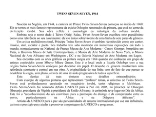 TWINS SEVEN-SEVEN, 1944 Nascido na Nigéria, em 1944, a carreira de Prince Twins Seven-Seven começou no início de 1960. Ele se tornou o mais famoso representante da escola Oshogbo renomados da pintura, que está no cerne da civilização iorubá. Sua obra reflete a cosmologia ea mitologia da cultura iorubá.  Embora seja o nome dado é Taiwo Olaiyi Salau, Twins Seven-Seven escolheu esse pseudônimo como uma referência ao seu nascimento: ele é o único sobrevivente de uma linha de sete pares de gêmeos.  Um artista multidimensional, Príncipe Twins Seven-Seven é também reconhecido como um cantor, músico, ator, escritor e poeta. Seu trabalho tem sido mostrado em numerosas exposições em todo o mundo, nomeadamente na National de France Museu de Arte Moderna - Centro Georges Pompidou em Paris, o Houston Museu de Arte Contemporânea, o Museu de Arte Moderna de Nova York, o Museu Nacional de Arte Africano em Washington , DC e na Galeria Nacional de Arte Moderna em Lagos.  Seu encontro com as artes gráficas ea pintura surgiu em 1964 quando ele conheceu um grupo de artistas conhecidos como Mbayo Mbare Grupo. Este é o local onde a Escola Oshobgo teve a sua origins.Twins Seven-Seven começou por desenhar em papel. O desenho ea gravura mantiveram uma referência constante e central em sua obra. A originalidade de sua linha vem do fato de que parece se desdobrar às cegas, sem plano, através de uma invasão progressiva de toda a superfície.  Esta técnica dá suas pinturas seus detalhes extraordinários.  Com exceção de algumas pinturas que representam "profano" temas, o universo de Twins Seven-Seven está profundamente enraizado no imaginário iorubá, tanto religiosas e folclóricas.  Twins Seven-Seven foi nomeado Artista UNESCO para a Paz em 2005, na presença de Olusegun Obasanjo, presidente da Nigéria e presidente da União Africano. A cerimónia teve lugar no Dia da África. Este foi o "reconhecimento do seu contributo para a promoção do diálogo e da compreensão entre os povos, particularmente na África e na Diáspora Africano".  Artistas da UNESCO para a paz são personalidades de renome internacional que use sua influência, carisma e prestígio para ajudar a promover a mensagem da UNESCO e programas.  