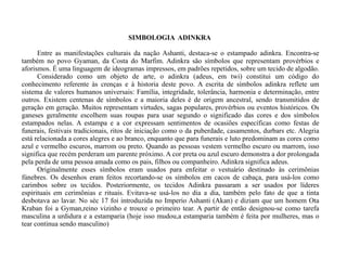SIMBOLOGIA  ADINKRA  Entre as manifestações culturais da nação Ashanti, destaca-se o estampado adinkra. Encontra-se também no povo Gyaman, da Costa do Marfim. Adinkra são símbolos que representam provérbios e aforismos. É uma linguagem de ideogramas impressos, em padrões repetidos, sobre um tecido de algodão.  Considerado como um objeto de arte, o adinkra (adeus, em twi) constitui um código do conhecimento referente às crenças e à historia deste povo. A escrita de símbolos adinkra reflete um sistema de valores humanos universais: Família, integridade, tolerância, harmonia e determinação, entre outros. Existem centenas de símbolos e a maioria deles é de origem ancestral, sendo transmitidos de geração em geração. Muitos representam virtudes, sagas populares, provérbios ou eventos históricos. Os ganeses geralmente escolhem suas roupas para usar segundo o significado das cores e dos símbolos estampados nelas. A estampa e a cor expressam sentimentos de ocasiões específicas como festas de funerais, festivais tradicionais, ritos de iniciação como o da puberdade, casamentos, durbars etc. Alegria está relacionada a cores alegres e ao branco, enquanto que para funerais e luto predominam as cores como azul e vermelho escuros, marrom ou preto. Quando as pessoas vestem vermelho escuro ou marrom, isso significa que recém perderam um parente próximo. A cor preta ou azul escuro demonstra a dor prolongada pela perda de uma pessoa amada como os pais, filhos ou companheiro. Adinkra significa adeus.  Originalmente esses símbolos eram usados para enfeitar o vestuário destinado às cerimônias fúnebres. Os desenhos eram feitos recortando-se os símbolos em cacos de cabaça, para usá-los como carimbos sobre os tecidos. Posteriormente, os tecidos Adinkra passaram a ser usados por líderes espirituais em cerimônias e rituais. Evitava-se usá-los no dia a dia, também pelo fato de que a tinta desbotava ao lavar. No séc 17 foi introduzida no Imperio Ashanti (Akan) e diziam que um homem Ota Kraban foi a Gyman,reino vizinho e trouxe o primeiro tear. A partir de então designou-se como tarefa masculina a urdidura e a estamparia (hoje isso mudou,a estamparia também é feita por mulheres, mas o tear continua sendo masculino)  