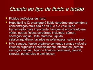 Quanto ao tipo de fluido e tecido
   Fluidos biológicos de risco:
   Hepatite B e C: o sangue é fluido corpóreo que contém a
    concentração mais alta de VHB e é o veículo de
    transmissão mais importante. também é encontrado em
    vários outros fluidos corpóreos incluindo: sêmen,
    secreção vaginal, leite materno, líquido
    cefalorraquidiano, lavados nasofaríngeos, saliva e suor.
   HIV: sangue, líquido orgânico contendo sangue visível e
    líquidos orgânicos potencialmente infectantes (sêmen,
    secreção vaginal, liquor e líquidos peritoneal, pleural,
    sinovial, pericárdico e aminiótico).
 
