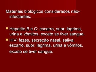 Materiais biológicos considerados não-
 infectantes:

 Hepatite B e C: escarro, suor, lágrima,
  urina e vômitos, exceto se tiver sangue.
 HIV: fezes, secreção nasal, saliva,
  escarro, suor, lágrima, urina e vômitos,
  exceto se tiver sangue.
 