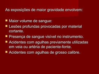 As exposições de maior gravidade envolvem:

   Maior volume de sangue:
   Lesões profundas provocadas por material
    cortante.
   Presença de sangue visível no instrumento.
   Acidentes com agulhas previamente utilizadas
    em veia ou artéria de paciente-fonte.
   Acidentes com agulhas de grosso calibre.
 