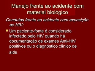 Manejo frente ao acidente com
       material biológico
Condutas frente ao acidente com exposição
  ao HIV:
 Um paciente-fonte é considerado
  infectado pelo HIV quando há
  documentação de exames Anti-HIV
  positivos ou o diagnóstico clínico de
  aids
 