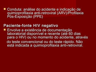    Conduta: análise do acidente e indicação de
    quimioprofilaxia anti-retroviral (ARV)/Profilaxia
    Pós-Exposição (PPE)

Paciente-fonte HIV negativo
 Envolve a existência de documentação
  laboratorial disponível e recente (até 60 dias
  para o HIV) ou no momento do acidente, através
  do teste convencional ou do teste rápido. Não
  está indicada a quimioprofilaxia anti-retroviral.
 