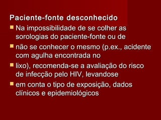 Paciente-fonte desconhecido
 Na impossibilidade de se colher as
  sorologias do paciente-fonte ou de
 não se conhecer o mesmo (p.ex., acidente
  com agulha encontrada no
 lixo), recomenda-se a avaliação do risco
  de infecção pelo HIV, levandose
 em conta o tipo de exposição, dados
  clínicos e epidemiológicos
 