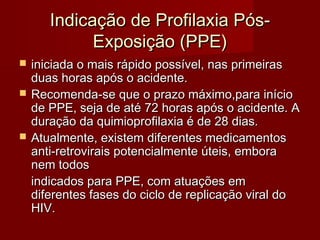 Indicação de Profilaxia Pós-
             Exposição (PPE)
   iniciada o mais rápido possível, nas primeiras
    duas horas após o acidente.
   Recomenda-se que o prazo máximo,para início
    de PPE, seja de até 72 horas após o acidente. A
    duração da quimioprofilaxia é de 28 dias.
   Atualmente, existem diferentes medicamentos
    anti-retrovirais potencialmente úteis, embora
    nem todos
    indicados para PPE, com atuações em
    diferentes fases do ciclo de replicação viral do
    HIV.
 
