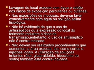    Lavagem do local exposto com água e sabão
    nos casos de exposição percutânea ou cutânea.
   • Nas exposições de mucosas, deve-se lavar
    exaustivamente com água ou solução salina
    fisiológica.
   • Não há evidência de que o uso de
    antissépticos ou a expressão do local do
    ferimento reduzam o risco de
    transmissão,entretanto, o uso de antisséptico
    não é contra-indicado.
   • Não devem ser realizados procedimentos que
    aumentem a área exposta, tais como cortes e
    injeções locais. A utilização de soluções
    irritantes (éter, glutaraldeído, hipoclorito de
    sódio) também está contra-indicada.
 