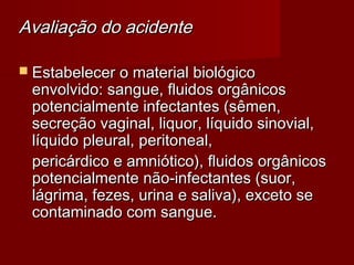 Avaliação do acidente

 Estabelecer o material biológico
 envolvido: sangue, fluidos orgânicos
 potencialmente infectantes (sêmen,
 secreção vaginal, liquor, líquido sinovial,
 líquido pleural, peritoneal,
 pericárdico e amniótico), fluidos orgânicos
 potencialmente não-infectantes (suor,
 lágrima, fezes, urina e saliva), exceto se
 contaminado com sangue.
 