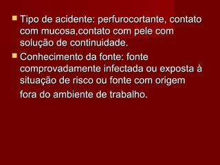  Tipo de acidente: perfurocortante, contato
  com mucosa,contato com pele com
  solução de continuidade.
 Conhecimento da fonte: fonte
  comprovadamente infectada ou exposta à
  situação de risco ou fonte com origem
  fora do ambiente de trabalho.
 