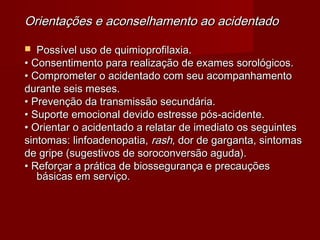 Orientações e aconselhamento ao acidentado

  Possível uso de quimioprofilaxia.
• Consentimento para realização de exames sorológicos.
• Comprometer o acidentado com seu acompanhamento
durante seis meses.
• Prevenção da transmissão secundária.
• Suporte emocional devido estresse pós-acidente.
• Orientar o acidentado a relatar de imediato os seguintes
sintomas: linfoadenopatia, rash, dor de garganta, sintomas
de gripe (sugestivos de soroconversão aguda).
• Reforçar a prática de biossegurança e precauções
   básicas em serviço.
 