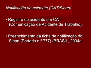 Notificação do acidente (CAT/Sinan)

• Registro do acidente em CAT
  (Comunicação de Acidente de Trabalho).

• Preenchimento da ficha de notificação do
  Sinan (Portaria n.º 777) (BRASIL, 2004a
 