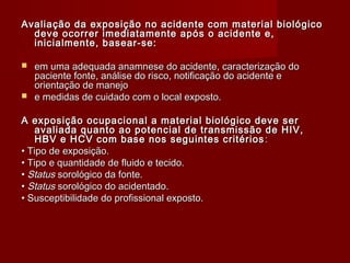 Avaliação da exposição no acidente com material biológico
  deve ocorrer imediatamente após o acidente e,
  inicialmente, basear-se:

 em uma adequada anamnese do acidente, caracterização do
  paciente fonte, análise do risco, notificação do acidente e
  orientação de manejo
 e medidas de cuidado com o local exposto.


A exposição ocupacional a material biológico deve ser
    avaliada quanto ao potencial de transmissão de HIV,
    HBV e HCV com base nos seguintes critérios :
• Tipo de exposição.
• Tipo e quantidade de fluido e tecido.
• Status sorológico da fonte.
• Status sorológico do acidentado.
• Susceptibilidade do profissional exposto.
 