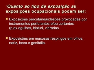 *Quanto ao tipo de exposição a s
exposições ocupacionais podem ser:
   Exposições percutâneas:lesões provocadas por
    instrumentos perfurantes e/ou cortantes
    (p.ex.agulhas, bisturi, vidrarias.

   Exposições em mucosas:respingos em olhos,
    nariz, boca e genitália.
 