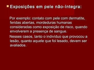  Exposições    em pele não-íntegra:

 Por exemplo: contato com pele com dermatite,
 feridas abertas, mordeduras humanas
 consideradas como exposição de risco, quando
 envolverem a presença de sangue.
 Nesses casos, tanto o indivíduo que provocou a
 lesão, quanto aquele que foi lesado, devem ser
 avaliados.
 