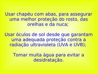 Usar chapéu com abas, para assegurar uma melhor proteção do rosto, das orelhas e da nuca;  Usar óculos de sol desde que garantam uma adequada proteção contra a radiação ultravioleta (UVA e UVB);    Tomar muita água para evitar a desidratação. 