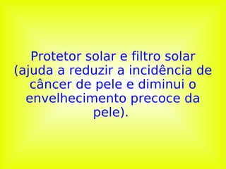 Protetor solar e filtro solar (ajuda a reduzir a incidência de câncer de pele e diminui o envelhecimento precoce da pele).  