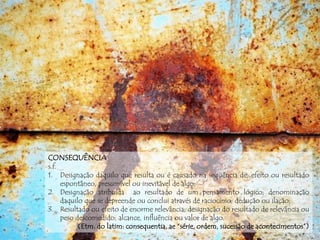 CONSEQUÊNCIA
s.f.
1. Designação daquilo que resulta ou é causado na seqüência de; efeito ou resultado
espontâneo, presumível ou inevitável de algo;
2. Designação atribuída ao resultado de um pensamento lógico; denominação
daquilo que se depreende ou conclui através de raciocínio; dedução ou ilação;
3. Resultado ou efeito de enorme relevância; designação do resultado de relevância ou
peso descomedido; alcance, influência ou valor de algo.
(Etm. do latim: consequentia, ae “série, ordem, sucessão de acontecimentos”)
 