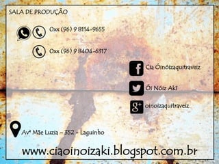 SALA DE PRODUÇÃO
0xx (96) 9 8114-9655
0xx (96) 9 8404-6317
Cia Óinóizaquitraveiz
Ói Nóiz Akí
oinoizaquitraveiz
Avª Mãe Luzia – 352 - Laguinho
www.ciaoinoizaki.blogspot.com.br
 