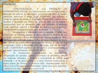 DESCRIÇÃO
CON(S)EQUÊNCIA... é uma EXPOSIÇÃO DE
EXPERIMENTOS VISUAIS, ora bidimensionais, ora tridimensionais, a
depender da vivência do espectador, concepcionada pelo cenógrafo,
aderecista, performer e artísta visual JOSAPHAT, que refletem o
estado de espirito do artísta na atualidade. Através dela, o artísta busca
devolver à sociedade em forma de obra de arte, os encontros e
desencontros com os elementos vitais que permitem a evolução
social, espiritual, cultural e financeira do homem contemporâneo,
roboticamente programado para gerar resultados.
As aspirações e inspirações para composição de suas obras
continuam as mesmas, porém, o apuro técnico e estético de sua
produção, encontra – se em plena evolução. Ressignificação de obras,
aplicações com restos de madeira, folhas de zinco e pedaços de ferros,
com pouca ou nenhuma intervenção do artísta, a não ser sua
composição, criam a atmosfera desta exposição, que vai do CAOS
social à HARMONIA espiritual em 21 (vinte e uma) inquietantes, e
por vezes , desconfortantes “OBRAS DE ARTE”.
As interposições, sobreposições, ou simplesmente
composições de camadas, ganham conotação de atmosfera, através
dos materiais utilizados, e revelam a visceralidade do artísta, que
desprende – se de preconceitos, e se deixa observar evidenciando a
áspera poesia das formas, ou ausência delas, despreocupado com o
belo e com as mensagens pré-formatadas. Neste caso, e em especifico,
o artísta é (ou está), exatamente como se vê!
 